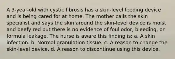 A 3-year-old with cystic fibrosis has a skin-level feeding device and is being cared for at home. The mother calls the skin specialist and says the skin around the skin-level device is moist and beefy red but there is no evidence of foul odor, bleeding, or formula leakage. The nurse is aware this finding is: a. A skin infection. b. Normal granulation tissue. c. A reason to change the skin-level device. d. A reason to discontinue using this device.