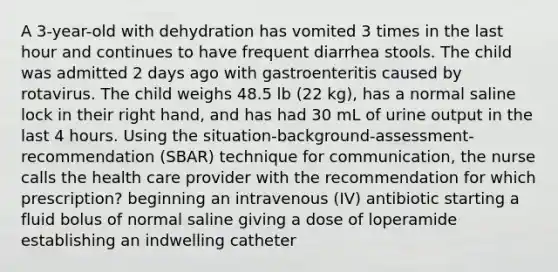 A 3-year-old with dehydration has vomited 3 times in the last hour and continues to have frequent diarrhea stools. The child was admitted 2 days ago with gastroenteritis caused by rotavirus. The child weighs 48.5 lb (22 kg), has a normal saline lock in their right hand, and has had 30 mL of urine output in the last 4 hours. Using the situation-background-assessment-recommendation (SBAR) technique for communication, the nurse calls the health care provider with the recommendation for which prescription? beginning an intravenous (IV) antibiotic starting a fluid bolus of normal saline giving a dose of loperamide establishing an indwelling catheter