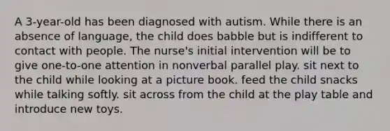 A 3-year-old has been diagnosed with autism. While there is an absence of language, the child does babble but is indifferent to contact with people. The nurse's initial intervention will be to give one-to-one attention in nonverbal parallel play. sit next to the child while looking at a picture book. feed the child snacks while talking softly. sit across from the child at the play table and introduce new toys.