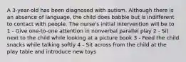 A 3-year-old has been diagnosed with autism. Although there is an absence of language, the child does babble but is indifferent to contact with people. The nurse's initial intervention will be to 1 - Give one-to-one attention in nonverbal parallel play 2 - Sit next to the child while looking at a picture book 3 - Feed the child snacks while talking softly 4 - Sit across from the child at the play table and introduce new toys