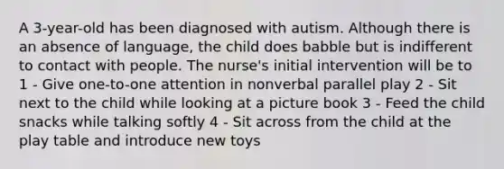 A 3-year-old has been diagnosed with autism. Although there is an absence of language, the child does babble but is indifferent to contact with people. The nurse's initial intervention will be to 1 - Give one-to-one attention in nonverbal parallel play 2 - Sit next to the child while looking at a picture book 3 - Feed the child snacks while talking softly 4 - Sit across from the child at the play table and introduce new toys