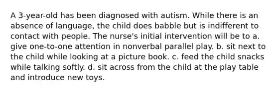 A 3-year-old has been diagnosed with autism. While there is an absence of language, the child does babble but is indifferent to contact with people. The nurse's initial intervention will be to a. give one-to-one attention in nonverbal parallel play. b. sit next to the child while looking at a picture book. c. feed the child snacks while talking softly. d. sit across from the child at the play table and introduce new toys.