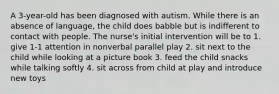 A 3-year-old has been diagnosed with autism. While there is an absence of language, the child does babble but is indifferent to contact with people. The nurse's initial intervention will be to 1. give 1-1 attention in nonverbal parallel play 2. sit next to the child while looking at a picture book 3. feed the child snacks while talking softly 4. sit across from child at play and introduce new toys