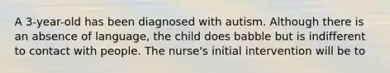 A 3-year-old has been diagnosed with autism. Although there is an absence of language, the child does babble but is indifferent to contact with people. The nurse's initial intervention will be to