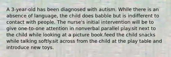 A 3-year-old has been diagnosed with autism. While there is an absence of language, the child does babble but is indifferent to contact with people. The nurse's initial intervention will be to give one-to-one attention in nonverbal parallel play.sit next to the child while looking at a picture book.feed the child snacks while talking softly.sit across from the child at the play table and introduce new toys.