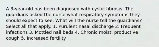 A 3-year-old has been diagnosed with cystic fibrosis. The guardians asked the nurse what respiratory symptoms they should expect to see. What will the nurse tell the guardians? Select all that apply. 1. Purulent nasal discharge 2. Frequent infections 3. Mottled nail beds 4. Chronic moist, productive cough 5. Increased fertility