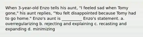 When 3-year-old Enzo tells his aunt, "I feeled sad when Tomy gone," his aunt replies, "You felt disappointed because Tomy had to go home." Enzo's aunt is __________ Enzo's statement. a. overregularizing b. rejecting and explaining c. recasting and expanding d. minimizing