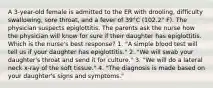 A 3-year-old female is admitted to the ER with drooling, difﬁculty swallowing, sore throat, and a fever of 39°C (102.2° F). The physician suspects epiglottitis. The parents ask the nurse how the physician will know for sure if their daughter has epiglottitis. Which is the nurse's best response? 1. "A simple blood test will tell us if your daughter has epiglottitis." 2. "We will swab your daughter's throat and send it for culture." 3. "We will do a lateral neck x-ray of the soft tissue." 4. "The diagnosis is made based on your daughter's signs and symptoms."