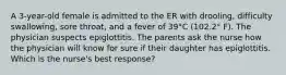 A 3-year-old female is admitted to the ER with drooling, difficulty swallowing, sore throat, and a fever of 39°C (102.2° F). The physician suspects epiglottitis. The parents ask the nurse how the physician will know for sure if their daughter has epiglottitis. Which is the nurse's best response?