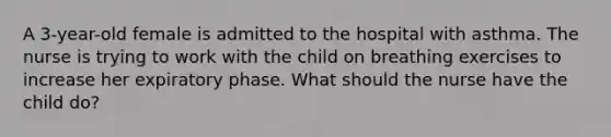 A 3-year-old female is admitted to the hospital with asthma. The nurse is trying to work with the child on breathing exercises to increase her expiratory phase. What should the nurse have the child do?