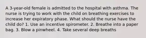 A 3-year-old female is admitted to the hospital with asthma. The nurse is trying to work with the child on breathing exercises to increase her expiratory phase. What should the nurse have the child do? 1. Use an incentive spirometer. 2. Breathe into a paper bag. 3. Blow a pinwheel. 4. Take several deep breaths