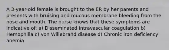 A 3-year-old female is brought to the ER by her parents and presents with bruising and mucous membrane bleeding from the nose and mouth. The nurse knows that these symptoms are indicative of: a) Disseminated intravascular coagulation b) Hemophilia c) von Willebrand disease d) Chronic iron deficiency anemia