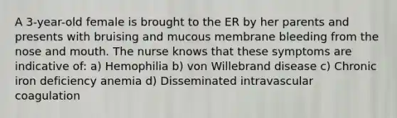 A 3-year-old female is brought to the ER by her parents and presents with bruising and mucous membrane bleeding from the nose and mouth. The nurse knows that these symptoms are indicative of: a) Hemophilia b) von Willebrand disease c) Chronic iron deficiency anemia d) Disseminated intravascular coagulation