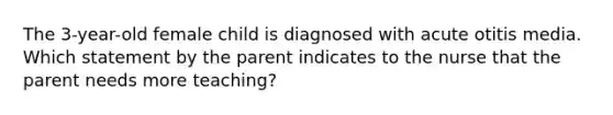 The 3-year-old female child is diagnosed with acute otitis media. Which statement by the parent indicates to the nurse that the parent needs more teaching?