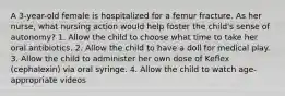 A 3-year-old female is hospitalized for a femur fracture. As her nurse, what nursing action would help foster the child's sense of autonomy? 1. Allow the child to choose what time to take her oral antibiotics. 2. Allow the child to have a doll for medical play. 3. Allow the child to administer her own dose of Keﬂex (cephalexin) via oral syringe. 4. Allow the child to watch age-appropriate videos