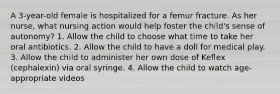 A 3-year-old female is hospitalized for a femur fracture. As her nurse, what nursing action would help foster the child's sense of autonomy? 1. Allow the child to choose what time to take her oral antibiotics. 2. Allow the child to have a doll for medical play. 3. Allow the child to administer her own dose of Keﬂex (cephalexin) via oral syringe. 4. Allow the child to watch age-appropriate videos