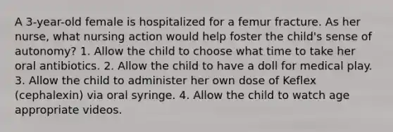 A 3-year-old female is hospitalized for a femur fracture. As her nurse, what nursing action would help foster the child's sense of autonomy? 1. Allow the child to choose what time to take her oral antibiotics. 2. Allow the child to have a doll for medical play. 3. Allow the child to administer her own dose of Keflex (cephalexin) via oral syringe. 4. Allow the child to watch age appropriate videos.