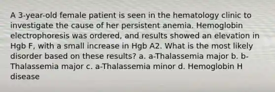 A 3-year-old female patient is seen in the hematology clinic to investigate the cause of her persistent anemia. Hemoglobin electrophoresis was ordered, and results showed an elevation in Hgb F, with a small increase in Hgb A2. What is the most likely disorder based on these results? a. a-Thalassemia major b. b-Thalassemia major c. a-Thalassemia minor d. Hemoglobin H disease