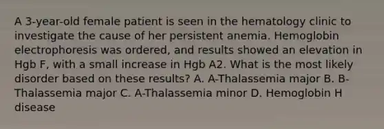 A 3-year-old female patient is seen in the hematology clinic to investigate the cause of her persistent anemia. Hemoglobin electrophoresis was ordered, and results showed an elevation in Hgb F, with a small increase in Hgb A2. What is the most likely disorder based on these results? A. A-Thalassemia major B. B-Thalassemia major C. A-Thalassemia minor D. Hemoglobin H disease