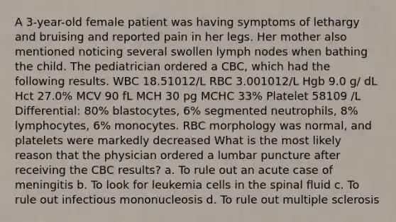 A 3-year-old female patient was having symptoms of lethargy and bruising and reported pain in her legs. Her mother also mentioned noticing several swollen lymph nodes when bathing the child. The pediatrician ordered a CBC, which had the following results. WBC 18.51012/L RBC 3.001012/L Hgb 9.0 g/ dL Hct 27.0% MCV 90 fL MCH 30 pg MCHC 33% Platelet 58109 /L Differential: 80% blastocytes, 6% segmented neutrophils, 8% lymphocytes, 6% monocytes. RBC morphology was normal, and platelets were markedly decreased What is the most likely reason that the physician ordered a lumbar puncture after receiving the CBC results? a. To rule out an acute case of meningitis b. To look for leukemia cells in the spinal fluid c. To rule out infectious mononucleosis d. To rule out multiple sclerosis