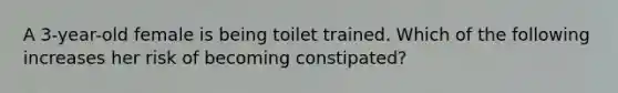 A 3-year-old female is being toilet trained. Which of the following increases her risk of becoming constipated?