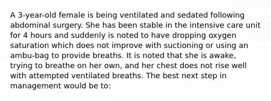 A 3-year-old female is being ventilated and sedated following abdominal surgery. She has been stable in the intensive care unit for 4 hours and suddenly is noted to have dropping oxygen saturation which does not improve with suctioning or using an ambu-bag to provide breaths. It is noted that she is awake, trying to breathe on her own, and her chest does not rise well with attempted ventilated breaths. The best next step in management would be to: