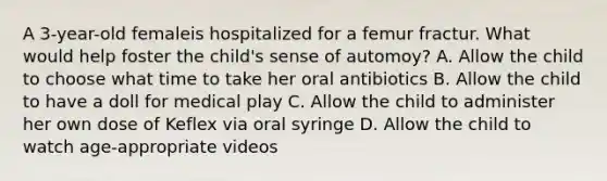 A 3-year-old femaleis hospitalized for a femur fractur. What would help foster the child's sense of automoy? A. Allow the child to choose what time to take her oral antibiotics B. Allow the child to have a doll for medical play C. Allow the child to administer her own dose of Keflex via oral syringe D. Allow the child to watch age-appropriate videos