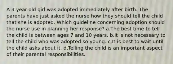 A 3-year-old girl was adopted immediately after birth. The parents have just asked the nurse how they should tell the child that she is adopted. Which guideline concerning adoption should the nurse use in planning her response? a.The best time to tell the child is between ages 7 and 10 years. b.It is not necessary to tell the child who was adopted so young. c.It is best to wait until the child asks about it. d.Telling the child is an important aspect of their parental responsibilities.