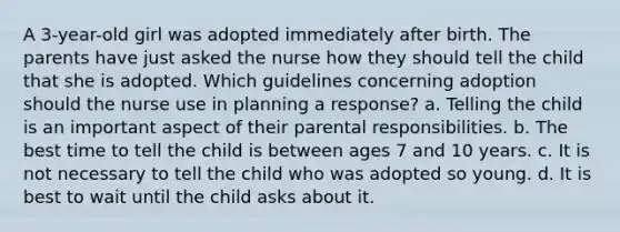 A 3-year-old girl was adopted immediately after birth. The parents have just asked the nurse how they should tell the child that she is adopted. Which guidelines concerning adoption should the nurse use in planning a response? a. Telling the child is an important aspect of their parental responsibilities. b. The best time to tell the child is between ages 7 and 10 years. c. It is not necessary to tell the child who was adopted so young. d. It is best to wait until the child asks about it.