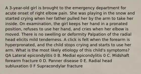 A 3-year-old girl is brought to the emergency department for acute onset of right elbow pain. She was playing in the snow and started crying when her father pulled her by the arm to take her inside. On examination, the girl keeps her hand in a pronated position, refuses to use her hand, and cries when her elbow is moved. There is no swelling or deformity Palpation of the radial head elicits mild tenderness. A click is felt when the forearm is hyperpronated, and the child stops crying and starts to use her arm. What is the most likely etiology of this child's symptoms? QA Lateral epicondylitis 0 B. Medial epicondylitis 0 C. Midshaft forearm fracture 0 D. Panner disease 0 E. Radial head subluxation 0 F Supracondylar fracture