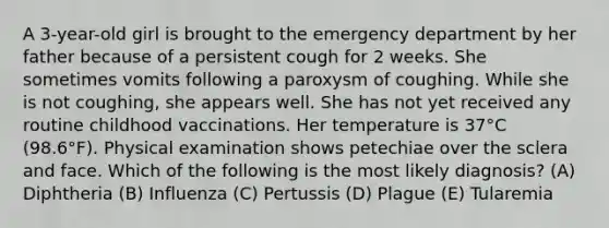 A 3-year-old girl is brought to the emergency department by her father because of a persistent cough for 2 weeks. She sometimes vomits following a paroxysm of coughing. While she is not coughing, she appears well. She has not yet received any routine childhood vaccinations. Her temperature is 37°C (98.6°F). Physical examination shows petechiae over the sclera and face. Which of the following is the most likely diagnosis? (A) Diphtheria (B) Influenza (C) Pertussis (D) Plague (E) Tularemia