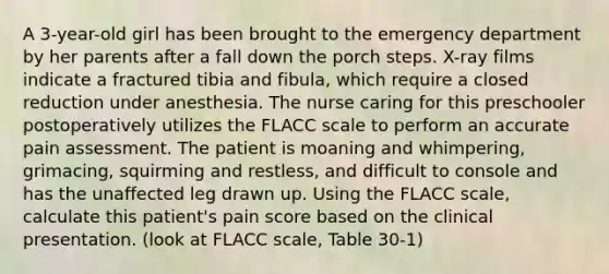 A 3-year-old girl has been brought to the emergency department by her parents after a fall down the porch steps. X-ray films indicate a fractured tibia and fibula, which require a closed reduction under anesthesia. The nurse caring for this preschooler postoperatively utilizes the FLACC scale to perform an accurate pain assessment. The patient is moaning and whimpering, grimacing, squirming and restless, and difficult to console and has the unaffected leg drawn up. Using the FLACC scale, calculate this patient's pain score based on the clinical presentation. (look at FLACC scale, Table 30-1)