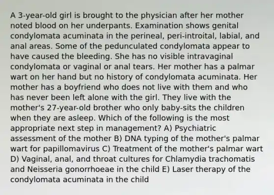 A 3-year-old girl is brought to the physician after her mother noted blood on her underpants. Examination shows genital condylomata acuminata in the perineal, peri-introital, labial, and anal areas. Some of the pedunculated condylomata appear to have caused the bleeding. She has no visible intravaginal condylomata or vaginal or anal tears. Her mother has a palmar wart on her hand but no history of condylomata acuminata. Her mother has a boyfriend who does not live with them and who has never been left alone with the girl. They live with the mother's 27-year-old brother who only baby-sits the children when they are asleep. Which of the following is the most appropriate next step in management? A) Psychiatric assessment of the mother B) DNA typing of the mother's palmar wart for papillomavirus C) Treatment of the mother's palmar wart D) Vaginal, anal, and throat cultures for Chlamydia trachomatis and Neisseria gonorrhoeae in the child E) Laser therapy of the condylomata acuminata in the child