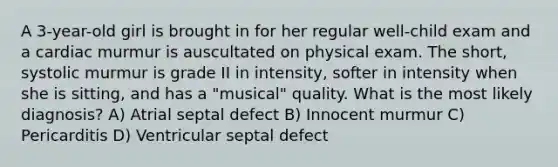 A 3-year-old girl is brought in for her regular well-child exam and a cardiac murmur is auscultated on physical exam. The short, systolic murmur is grade II in intensity, softer in intensity when she is sitting, and has a "musical" quality. What is the most likely diagnosis? A) Atrial septal defect B) Innocent murmur C) Pericarditis D) Ventricular septal defect