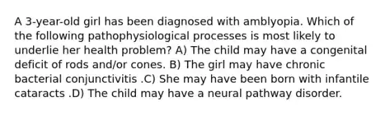 A 3-year-old girl has been diagnosed with amblyopia. Which of the following pathophysiological processes is most likely to underlie her health problem? A) The child may have a congenital deficit of rods and/or cones. B) The girl may have chronic bacterial conjunctivitis .C) She may have been born with infantile cataracts .D) The child may have a neural pathway disorder.