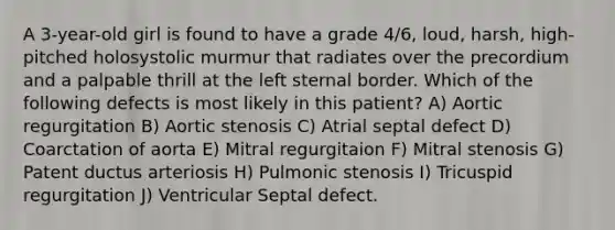 A 3-year-old girl is found to have a grade 4/6, loud, harsh, high-pitched holosystolic murmur that radiates over the precordium and a palpable thrill at the left sternal border. Which of the following defects is most likely in this patient? A) Aortic regurgitation B) Aortic stenosis C) Atrial septal defect D) Coarctation of aorta E) Mitral regurgitaion F) Mitral stenosis G) Patent ductus arteriosis H) Pulmonic stenosis I) Tricuspid regurgitation J) Ventricular Septal defect.