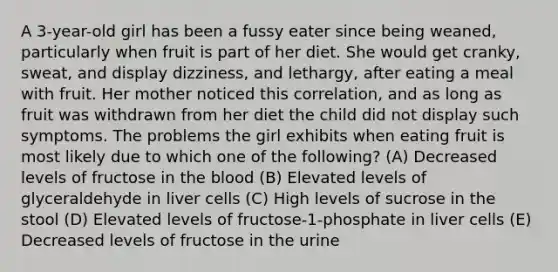 A 3-year-old girl has been a fussy eater since being weaned, particularly when fruit is part of her diet. She would get cranky, sweat, and display dizziness, and lethargy, after eating a meal with fruit. Her mother noticed this correlation, and as long as fruit was withdrawn from her diet the child did not display such symptoms. The problems the girl exhibits when eating fruit is most likely due to which one of the following? (A) Decreased levels of fructose in the blood (B) Elevated levels of glyceraldehyde in liver cells (C) High levels of sucrose in the stool (D) Elevated levels of fructose-1-phosphate in liver cells (E) Decreased levels of fructose in the urine