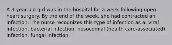 A 3-year-old girl was in the hospital for a week following open heart surgery. By the end of the week, she had contracted an infection. The nurse recognizes this type of infection as a: viral infection. bacterial infection. nosocomial (health care-associated) infection. fungal infection.