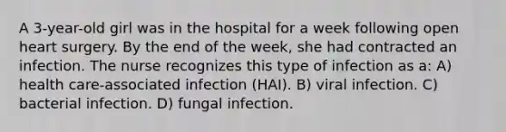 A 3-year-old girl was in the hospital for a week following open heart surgery. By the end of the week, she had contracted an infection. The nurse recognizes this type of infection as a: A) health care-associated infection (HAI). B) viral infection. C) bacterial infection. D) fungal infection.