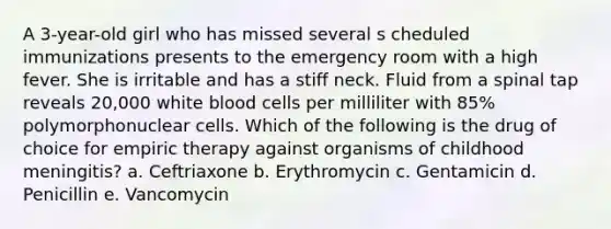 A 3-year-old girl who has missed several s cheduled immunizations presents to the emergency room with a high fever. She is irritable and has a stiff neck. Fluid from a spinal tap reveals 20,000 white blood cells per milliliter with 85% polymorphonuclear cells. Which of the following is the drug of choice for empiric therapy against organisms of childhood meningitis? a. Ceftriaxone b. Erythromycin c. Gentamicin d. Penicillin e. Vancomycin