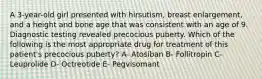 A 3-year-old girl presented with hirsutism, breast enlargement, and a height and bone age that was consistent with an age of 9. Diagnostic testing revealed precocious puberty. Which of the following is the most appropriate drug for treatment of this patient's precocious puberty? A- Atosiban B- Follitropin C- Leuprolide D- Octreotide E- Pegvisomant