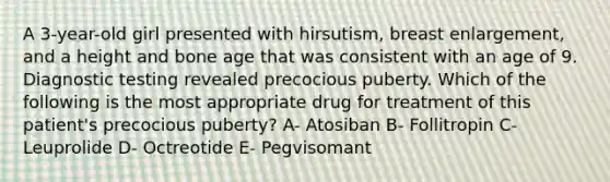 A 3-year-old girl presented with hirsutism, breast enlargement, and a height and bone age that was consistent with an age of 9. Diagnostic testing revealed precocious puberty. Which of the following is the most appropriate drug for treatment of this patient's precocious puberty? A- Atosiban B- Follitropin C- Leuprolide D- Octreotide E- Pegvisomant