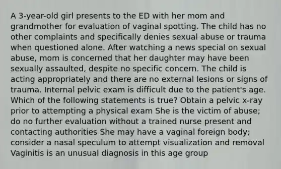 A 3-year-old girl presents to the ED with her mom and grandmother for evaluation of vaginal spotting. The child has no other complaints and specifically denies sexual abuse or trauma when questioned alone. After watching a news special on sexual abuse, mom is concerned that her daughter may have been sexually assaulted, despite no specific concern. The child is acting appropriately and there are no external lesions or signs of trauma. Internal pelvic exam is difficult due to the patient's age. Which of the following statements is true? Obtain a pelvic x-ray prior to attempting a physical exam She is the victim of abuse; do no further evaluation without a trained nurse present and contacting authorities She may have a vaginal foreign body; consider a nasal speculum to attempt visualization and removal Vaginitis is an unusual diagnosis in this age group