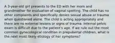 A 3-year-old girl presents to the ED with her mom and grandmother for evaluation of vaginal spotting. The child has no other complaints and specifically denies sexual abuse or trauma when questioned alone. The child is acting appropriately and there are no external lesions or signs of trauma. Internal pelvic exam is difficult due to the patient's age. If we rule out the most common gynecological condition in prepubertal children, what is the next most likely etiology of her symptoms?