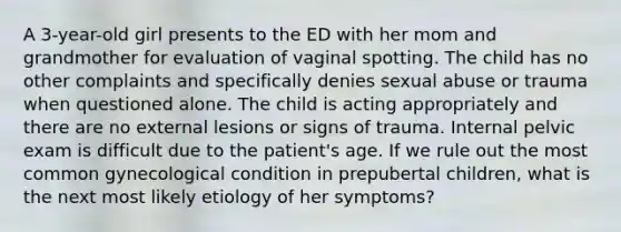 A 3-year-old girl presents to the ED with her mom and grandmother for evaluation of vaginal spotting. The child has no other complaints and specifically denies sexual abuse or trauma when questioned alone. The child is acting appropriately and there are no external lesions or signs of trauma. Internal pelvic exam is difficult due to the patient's age. If we rule out the most common gynecological condition in prepubertal children, what is the next most likely etiology of her symptoms?