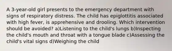 A 3-year-old girl presents to the emergency department with signs of respiratory distress. The child has epiglottitis associated with high fever, is apprehensive and drooling. Which intervention should be avoided? a)Listening to the child's lungs b)Inspecting the child's mouth and throat with a tongue blade c)Assessing the child's vital signs d)Weighing the child