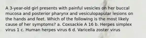 A 3-year-old girl presents with painful vesicles on her buccal mucosa and posterior pharynx and vesiculopapular lesions on the hands and feet. Which of the following is the most likely cause of her symptoms? a. Coxsackie A 16 b. Herpes simplex virus 1 c. Human herpes virus 6 d. Varicella zoster virus