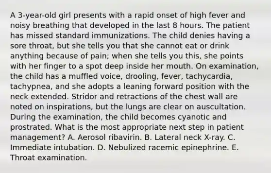 A 3-year-old girl presents with a rapid onset of high fever and noisy breathing that developed in the last 8 hours. The patient has missed standard immunizations. The child denies having a sore throat, but she tells you that she cannot eat or drink anything because of pain; when she tells you this, she points with her finger to a spot deep inside her mouth. On examination, the child has a muffled voice, drooling, fever, tachycardia, tachypnea, and she adopts a leaning forward position with the neck extended. Stridor and retractions of the chest wall are noted on inspirations, but the lungs are clear on auscultation. During the examination, the child becomes cyanotic and prostrated. What is the most appropriate next step in patient management? A. Aerosol ribavirin. B. Lateral neck X-ray. C. Immediate intubation. D. Nebulized racemic epinephrine. E. Throat examination.