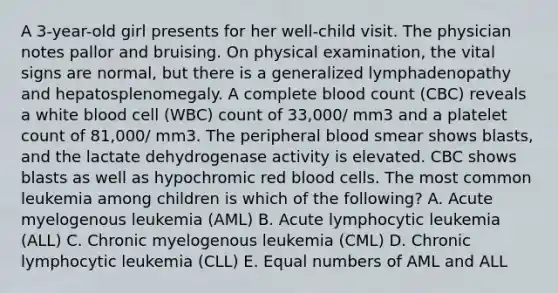 A 3-year-old girl presents for her well-child visit. The physician notes pallor and bruising. On physical examination, the vital signs are normal, but there is a generalized lymphadenopathy and hepatosplenomegaly. A complete blood count (CBC) reveals a white blood cell (WBC) count of 33,000/ mm3 and a platelet count of 81,000/ mm3. The peripheral blood smear shows blasts, and the lactate dehydrogenase activity is elevated. CBC shows blasts as well as hypochromic red blood cells. The most common leukemia among children is which of the following? A. Acute myelogenous leukemia (AML) B. Acute lymphocytic leukemia (ALL) C. Chronic myelogenous leukemia (CML) D. Chronic lymphocytic leukemia (CLL) E. Equal numbers of AML and ALL