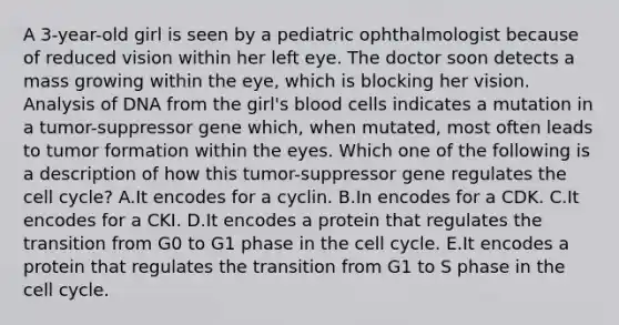 A 3-year-old girl is seen by a pediatric ophthalmologist because of reduced vision within her left eye. The doctor soon detects a mass growing within the eye, which is blocking her vision. Analysis of DNA from the girl's blood cells indicates a mutation in a tumor-suppressor gene which, when mutated, most often leads to tumor formation within the eyes. Which one of the following is a description of how this tumor-suppressor gene regulates the <a href='https://www.questionai.com/knowledge/keQNMM7c75-cell-cycle' class='anchor-knowledge'>cell cycle</a>? A.It encodes for a cyclin. B.In encodes for a CDK. C.It encodes for a CKI. D.It encodes a protein that regulates the transition from G0 to G1 phase in the cell cycle. E.It encodes a protein that regulates the transition from G1 to S phase in the cell cycle.